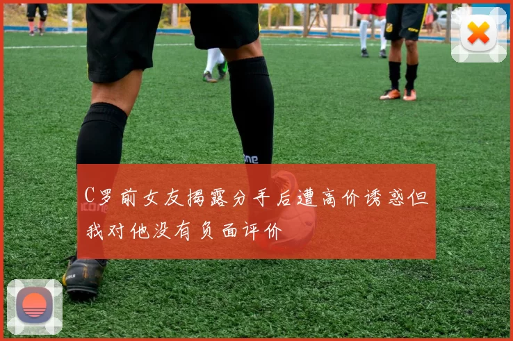 C罗前女友揭露分手后遭高价诱惑但我对他没有负面评价