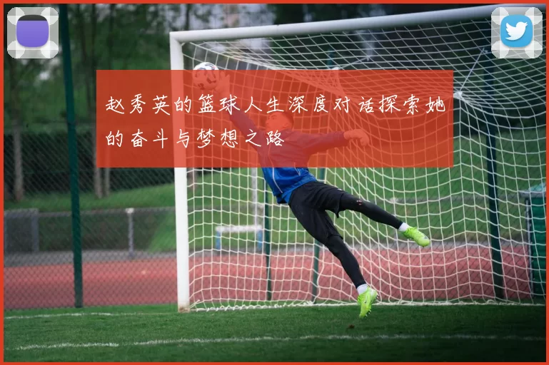 赵秀英的篮球人生深度对话探索她的奋斗与梦想之路