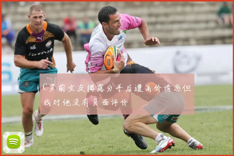 C罗前女友揭露分手后遭高价诱惑但我对他没有负面评价