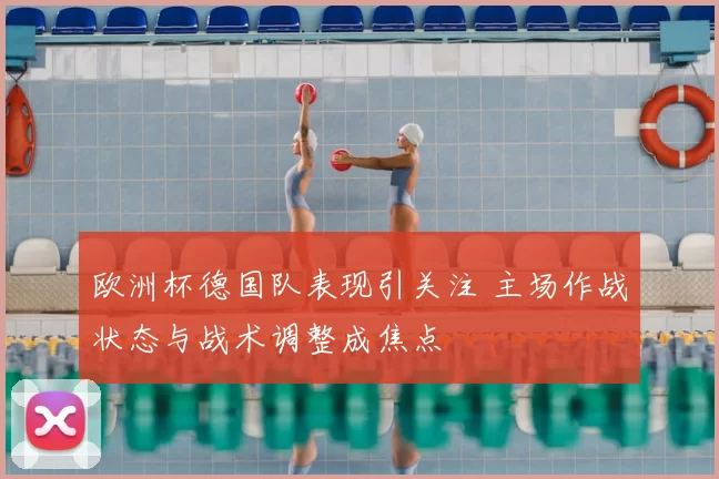 欧洲杯德国队表现引关注 主场作战状态与战术调整成焦点