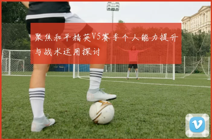 聚焦和平精英V5赛季个人能力提升与战术运用探讨