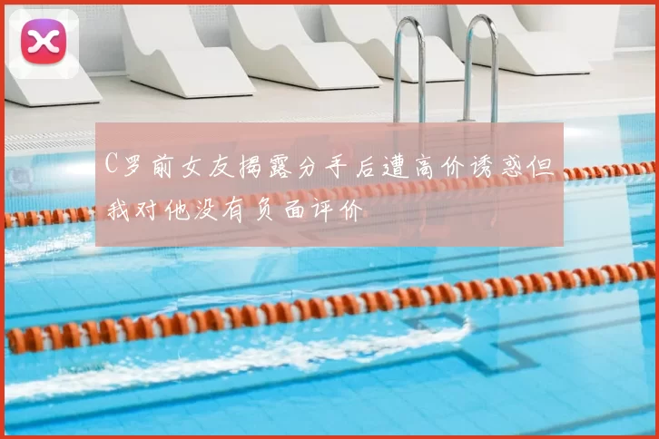 C罗前女友揭露分手后遭高价诱惑但我对他没有负面评价