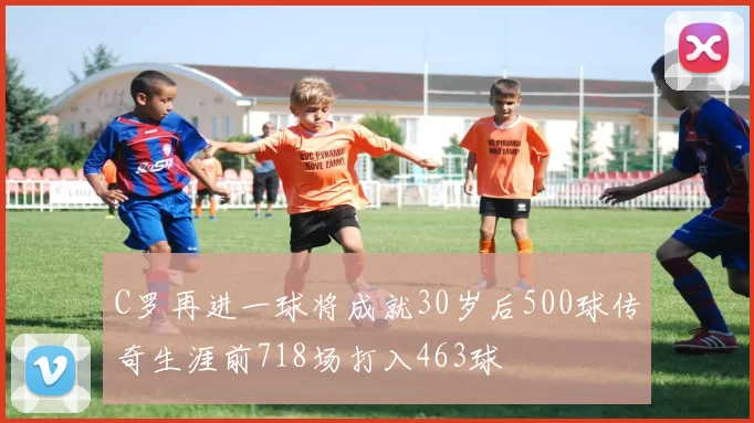 C罗再进一球将成就30岁后500球传奇生涯前718场打入463球