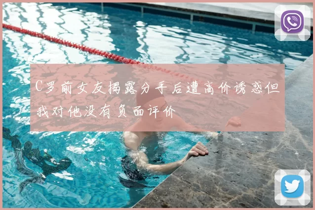 C罗前女友揭露分手后遭高价诱惑但我对他没有负面评价