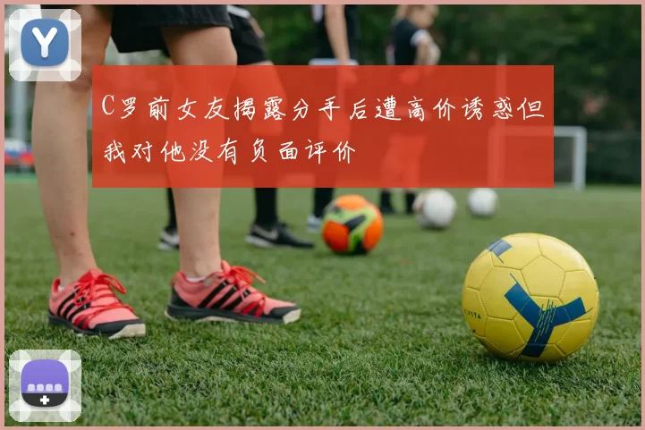 C罗前女友揭露分手后遭高价诱惑但我对他没有负面评价