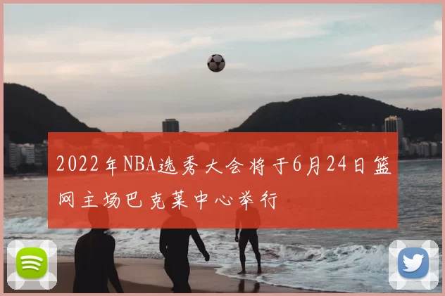 2022年NBA选秀大会将于6月24日篮网主场巴克莱中心举行