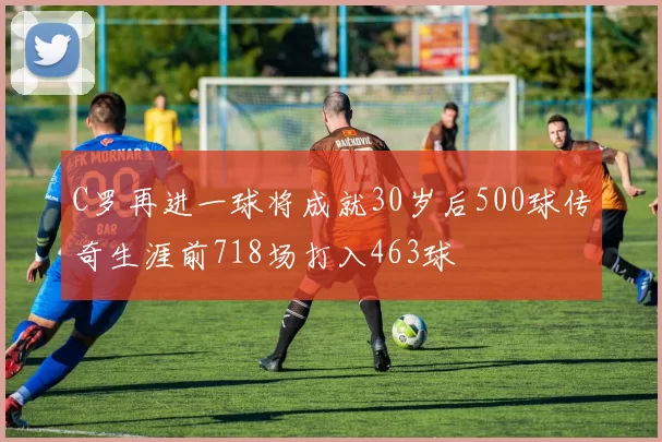 C罗再进一球将成就30岁后500球传奇生涯前718场打入463球