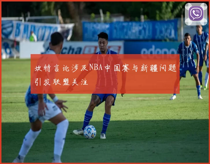 坎特言论涉及NBA中国赛与新疆问题引发联盟关注