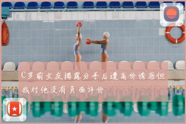 C罗前女友揭露分手后遭高价诱惑但我对他没有负面评价
