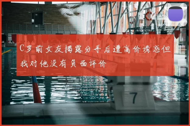 C罗前女友揭露分手后遭高价诱惑但我对他没有负面评价