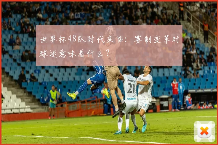 世界杯48队时代来临：赛制变革对球迷意味着什么？