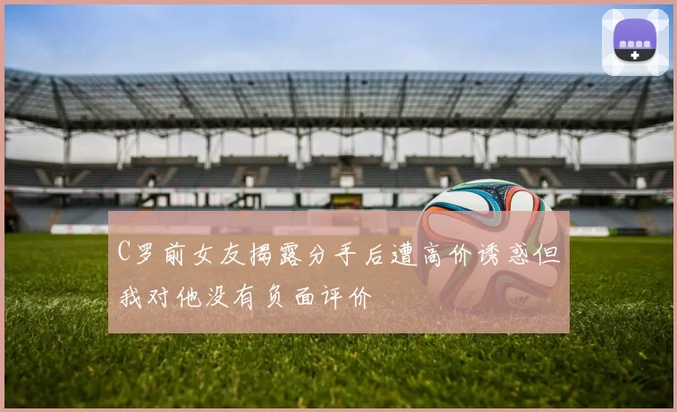 C罗前女友揭露分手后遭高价诱惑但我对他没有负面评价
