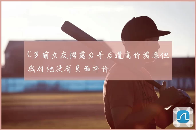 C罗前女友揭露分手后遭高价诱惑但我对他没有负面评价