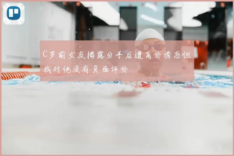 C罗前女友揭露分手后遭高价诱惑但我对他没有负面评价