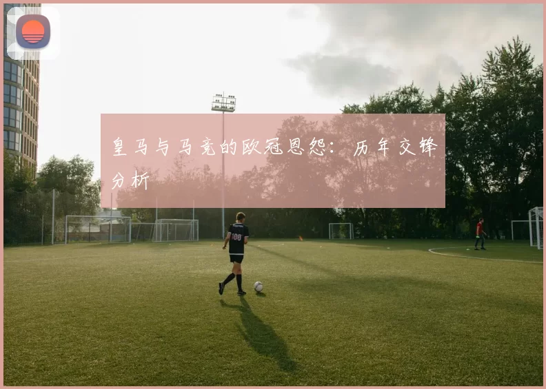 皇马与马竞的欧冠恩怨：历年交锋分析