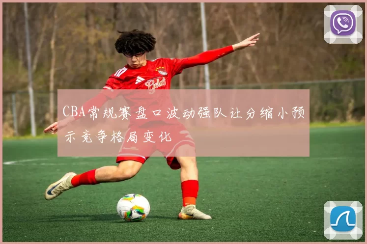 CBA常规赛盘口波动强队让分缩小预示竞争格局变化