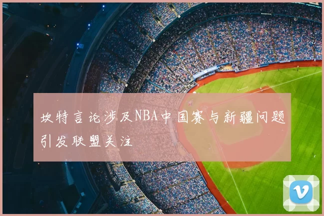 坎特言论涉及NBA中国赛与新疆问题引发联盟关注