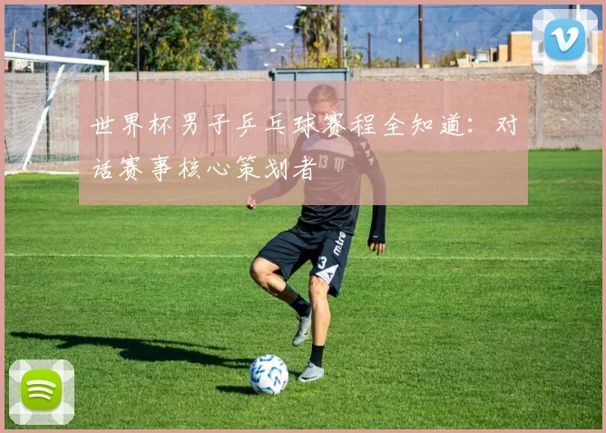 世界杯男子乒乓球赛程全知道:对话赛事核心策划者