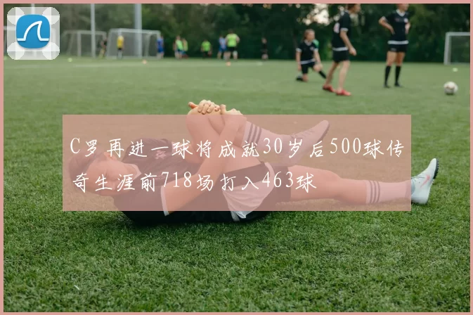 C罗再进一球将成就30岁后500球传奇生涯前718场打入463球