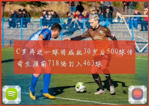 C罗再进一球将成就30岁后500球传奇生涯前718场打入463球
