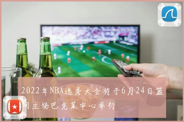 2022年NBA选秀大会将于6月24日篮网主场巴克莱中心举行