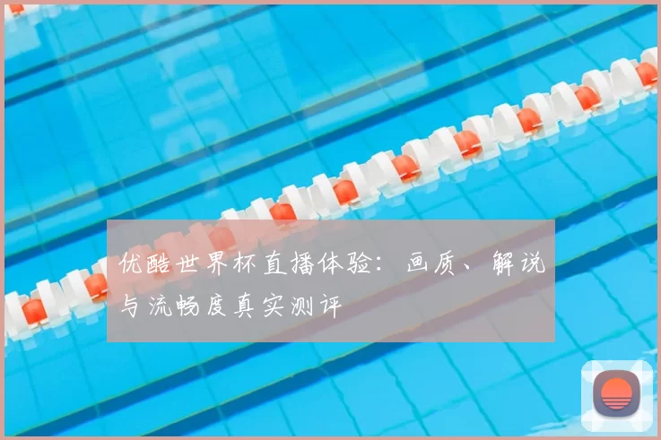 优酷世界杯直播体验:画质、解说与流畅度真实测评