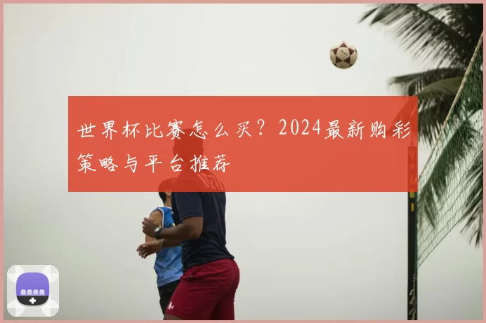 世界杯比赛怎么买？2024最新购彩策略与平台推荐