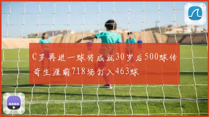 C罗再进一球将成就30岁后500球传奇生涯前718场打入463球