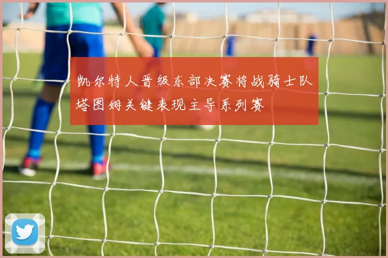 凯尔特人晋级东部决赛将战骑士队塔图姆关键表现主导系列赛