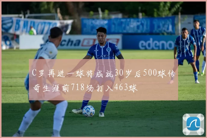 C罗再进一球将成就30岁后500球传奇生涯前718场打入463球