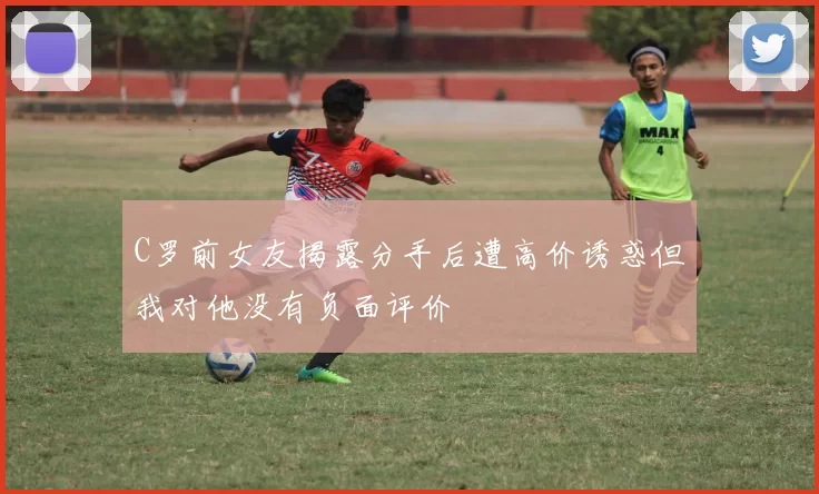 C罗前女友揭露分手后遭高价诱惑但我对他没有负面评价