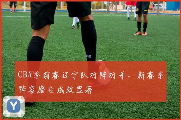 CBA季前赛辽宁队对阵对手,新赛季阵容磨合成效显著