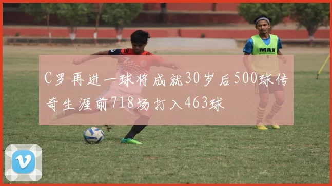 C罗再进一球将成就30岁后500球传奇生涯前718场打入463球