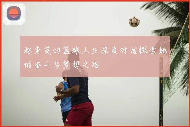 赵秀英的篮球人生深度对话探索她的奋斗与梦想之路