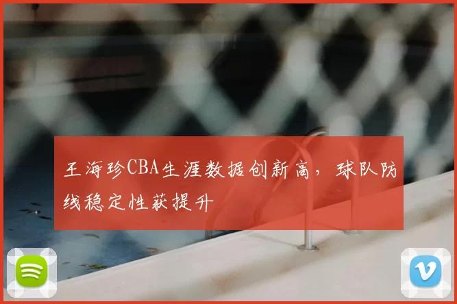 王海珍CBA生涯数据创新高，球队防线稳定性获提升