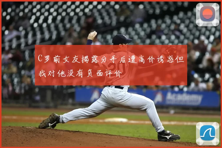 C罗前女友揭露分手后遭高价诱惑但我对他没有负面评价