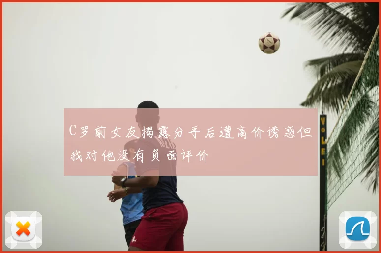 C罗前女友揭露分手后遭高价诱惑但我对他没有负面评价
