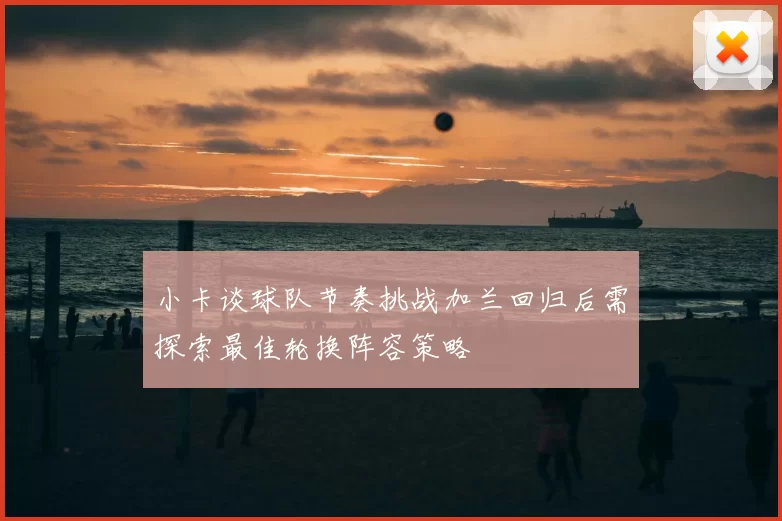 小卡谈球队节奏挑战加兰回归后需探索最佳轮换阵容策略