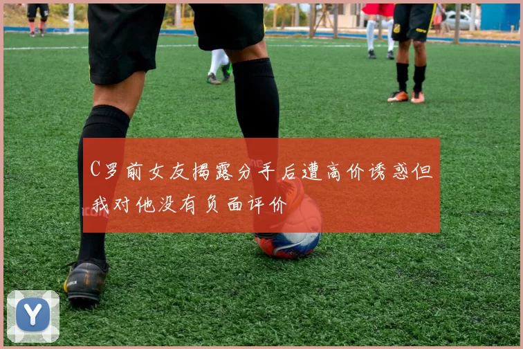 C罗前女友揭露分手后遭高价诱惑但我对他没有负面评价