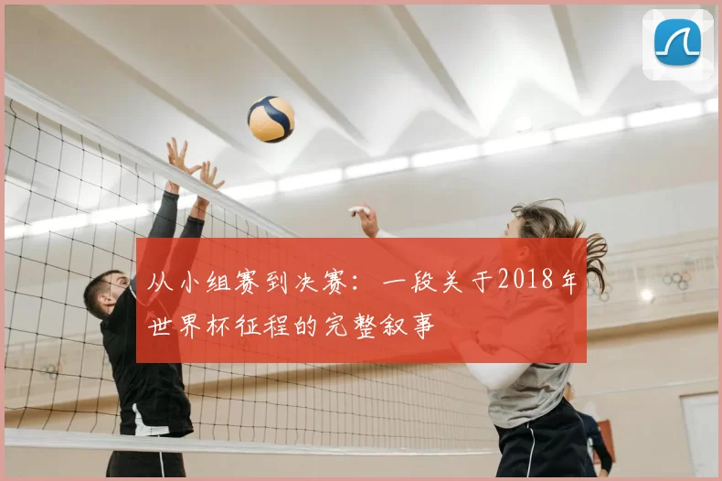 从小组赛到决赛：一段关于2018年世界杯征程的完整叙事