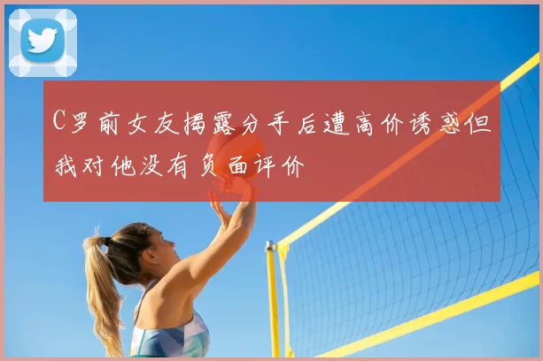 C罗前女友揭露分手后遭高价诱惑但我对他没有负面评价